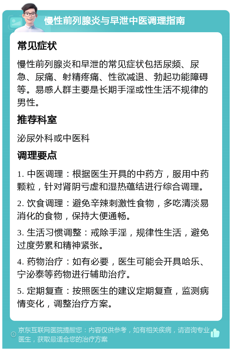 慢性前列腺炎与早泄中医调理指南 常见症状 慢性前列腺炎和早泄的常见症状包括尿频、尿急、尿痛、射精疼痛、性欲减退、勃起功能障碍等。易感人群主要是长期手淫或性生活不规律的男性。 推荐科室 泌尿外科或中医科 调理要点 1. 中医调理：根据医生开具的中药方，服用中药颗粒，针对肾阴亏虚和湿热蕴结进行综合调理。 2. 饮食调理：避免辛辣刺激性食物，多吃清淡易消化的食物，保持大便通畅。 3. 生活习惯调整：戒除手淫，规律性生活，避免过度劳累和精神紧张。 4. 药物治疗：如有必要，医生可能会开具哈乐、宁泌泰等药物进行辅助治疗。 5. 定期复查：按照医生的建议定期复查，监测病情变化，调整治疗方案。