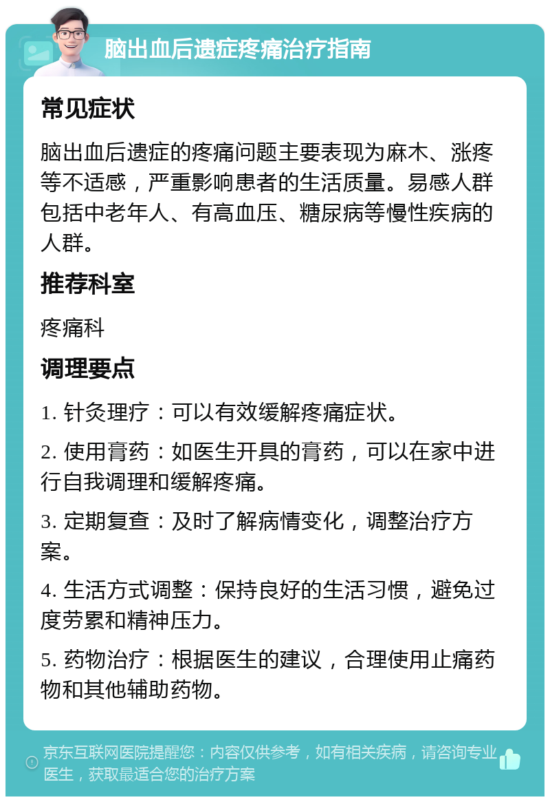 脑出血后遗症疼痛治疗指南 常见症状 脑出血后遗症的疼痛问题主要表现为麻木、涨疼等不适感，严重影响患者的生活质量。易感人群包括中老年人、有高血压、糖尿病等慢性疾病的人群。 推荐科室 疼痛科 调理要点 1. 针灸理疗：可以有效缓解疼痛症状。 2. 使用膏药：如医生开具的膏药，可以在家中进行自我调理和缓解疼痛。 3. 定期复查：及时了解病情变化，调整治疗方案。 4. 生活方式调整：保持良好的生活习惯，避免过度劳累和精神压力。 5. 药物治疗：根据医生的建议，合理使用止痛药物和其他辅助药物。