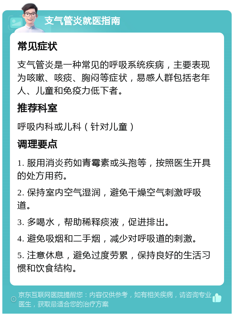 支气管炎就医指南 常见症状 支气管炎是一种常见的呼吸系统疾病，主要表现为咳嗽、咳痰、胸闷等症状，易感人群包括老年人、儿童和免疫力低下者。 推荐科室 呼吸内科或儿科（针对儿童） 调理要点 1. 服用消炎药如青霉素或头孢等，按照医生开具的处方用药。 2. 保持室内空气湿润，避免干燥空气刺激呼吸道。 3. 多喝水，帮助稀释痰液，促进排出。 4. 避免吸烟和二手烟，减少对呼吸道的刺激。 5. 注意休息，避免过度劳累，保持良好的生活习惯和饮食结构。