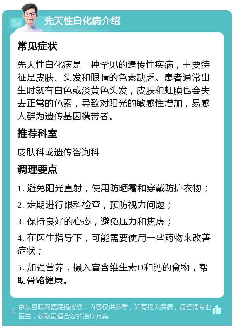 先天性白化病介绍 常见症状 先天性白化病是一种罕见的遗传性疾病，主要特征是皮肤、头发和眼睛的色素缺乏。患者通常出生时就有白色或淡黄色头发，皮肤和虹膜也会失去正常的色素，导致对阳光的敏感性增加，易感人群为遗传基因携带者。 推荐科室 皮肤科或遗传咨询科 调理要点 1. 避免阳光直射，使用防晒霜和穿戴防护衣物； 2. 定期进行眼科检查，预防视力问题； 3. 保持良好的心态，避免压力和焦虑； 4. 在医生指导下，可能需要使用一些药物来改善症状； 5. 加强营养，摄入富含维生素D和钙的食物，帮助骨骼健康。