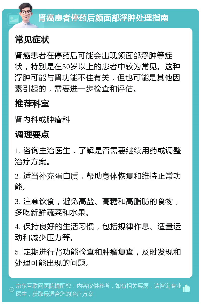 肾癌患者停药后颜面部浮肿处理指南 常见症状 肾癌患者在停药后可能会出现颜面部浮肿等症状，特别是在50岁以上的患者中较为常见。这种浮肿可能与肾功能不佳有关，但也可能是其他因素引起的，需要进一步检查和评估。 推荐科室 肾内科或肿瘤科 调理要点 1. 咨询主治医生，了解是否需要继续用药或调整治疗方案。 2. 适当补充蛋白质，帮助身体恢复和维持正常功能。 3. 注意饮食，避免高盐、高糖和高脂肪的食物，多吃新鲜蔬菜和水果。 4. 保持良好的生活习惯，包括规律作息、适量运动和减少压力等。 5. 定期进行肾功能检查和肿瘤复查，及时发现和处理可能出现的问题。