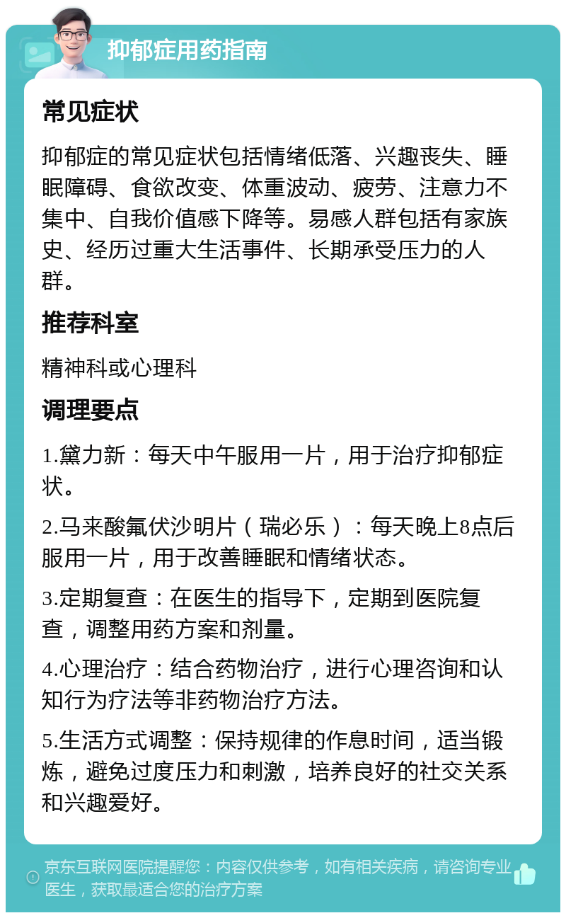 抑郁症用药指南 常见症状 抑郁症的常见症状包括情绪低落、兴趣丧失、睡眠障碍、食欲改变、体重波动、疲劳、注意力不集中、自我价值感下降等。易感人群包括有家族史、经历过重大生活事件、长期承受压力的人群。 推荐科室 精神科或心理科 调理要点 1.黛力新：每天中午服用一片，用于治疗抑郁症状。 2.马来酸氟伏沙明片（瑞必乐）：每天晚上8点后服用一片，用于改善睡眠和情绪状态。 3.定期复查：在医生的指导下，定期到医院复查，调整用药方案和剂量。 4.心理治疗：结合药物治疗，进行心理咨询和认知行为疗法等非药物治疗方法。 5.生活方式调整：保持规律的作息时间，适当锻炼，避免过度压力和刺激，培养良好的社交关系和兴趣爱好。