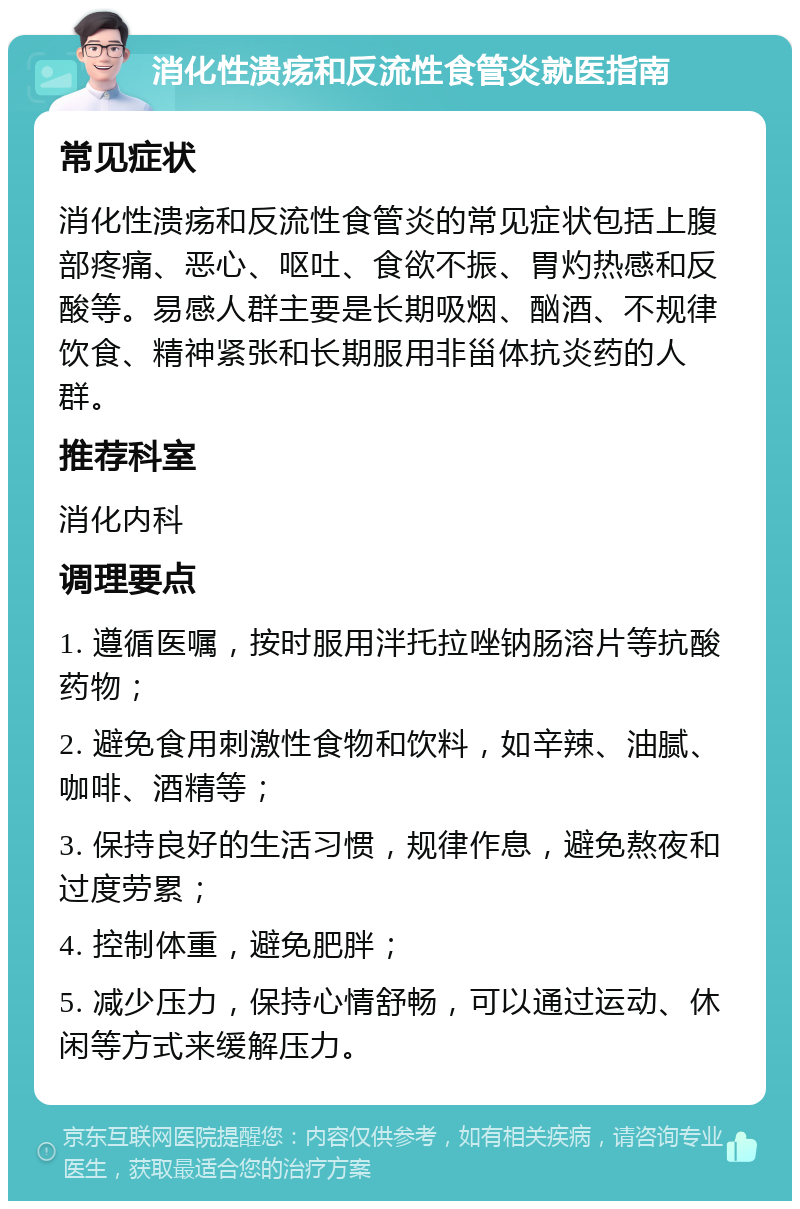 消化性溃疡和反流性食管炎就医指南 常见症状 消化性溃疡和反流性食管炎的常见症状包括上腹部疼痛、恶心、呕吐、食欲不振、胃灼热感和反酸等。易感人群主要是长期吸烟、酗酒、不规律饮食、精神紧张和长期服用非甾体抗炎药的人群。 推荐科室 消化内科 调理要点 1. 遵循医嘱，按时服用泮托拉唑钠肠溶片等抗酸药物； 2. 避免食用刺激性食物和饮料，如辛辣、油腻、咖啡、酒精等； 3. 保持良好的生活习惯，规律作息，避免熬夜和过度劳累； 4. 控制体重，避免肥胖； 5. 减少压力，保持心情舒畅，可以通过运动、休闲等方式来缓解压力。