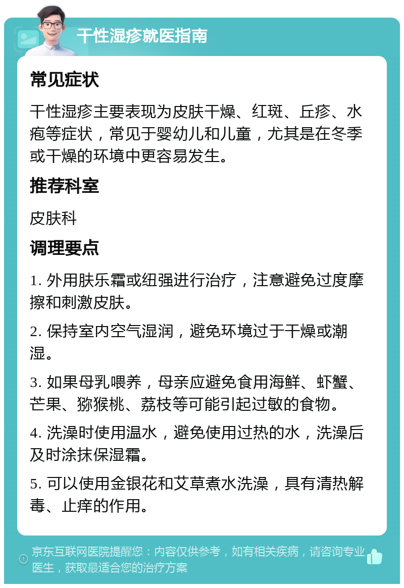 干性湿疹就医指南 常见症状 干性湿疹主要表现为皮肤干燥、红斑、丘疹、水疱等症状，常见于婴幼儿和儿童，尤其是在冬季或干燥的环境中更容易发生。 推荐科室 皮肤科 调理要点 1. 外用肤乐霜或纽强进行治疗，注意避免过度摩擦和刺激皮肤。 2. 保持室内空气湿润，避免环境过于干燥或潮湿。 3. 如果母乳喂养，母亲应避免食用海鲜、虾蟹、芒果、猕猴桃、荔枝等可能引起过敏的食物。 4. 洗澡时使用温水，避免使用过热的水，洗澡后及时涂抹保湿霜。 5. 可以使用金银花和艾草煮水洗澡，具有清热解毒、止痒的作用。