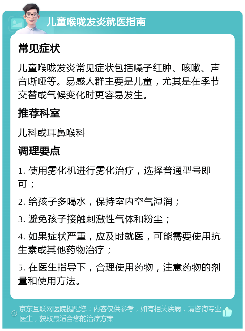 儿童喉咙发炎就医指南 常见症状 儿童喉咙发炎常见症状包括嗓子红肿、咳嗽、声音嘶哑等。易感人群主要是儿童，尤其是在季节交替或气候变化时更容易发生。 推荐科室 儿科或耳鼻喉科 调理要点 1. 使用雾化机进行雾化治疗，选择普通型号即可； 2. 给孩子多喝水，保持室内空气湿润； 3. 避免孩子接触刺激性气体和粉尘； 4. 如果症状严重，应及时就医，可能需要使用抗生素或其他药物治疗； 5. 在医生指导下，合理使用药物，注意药物的剂量和使用方法。