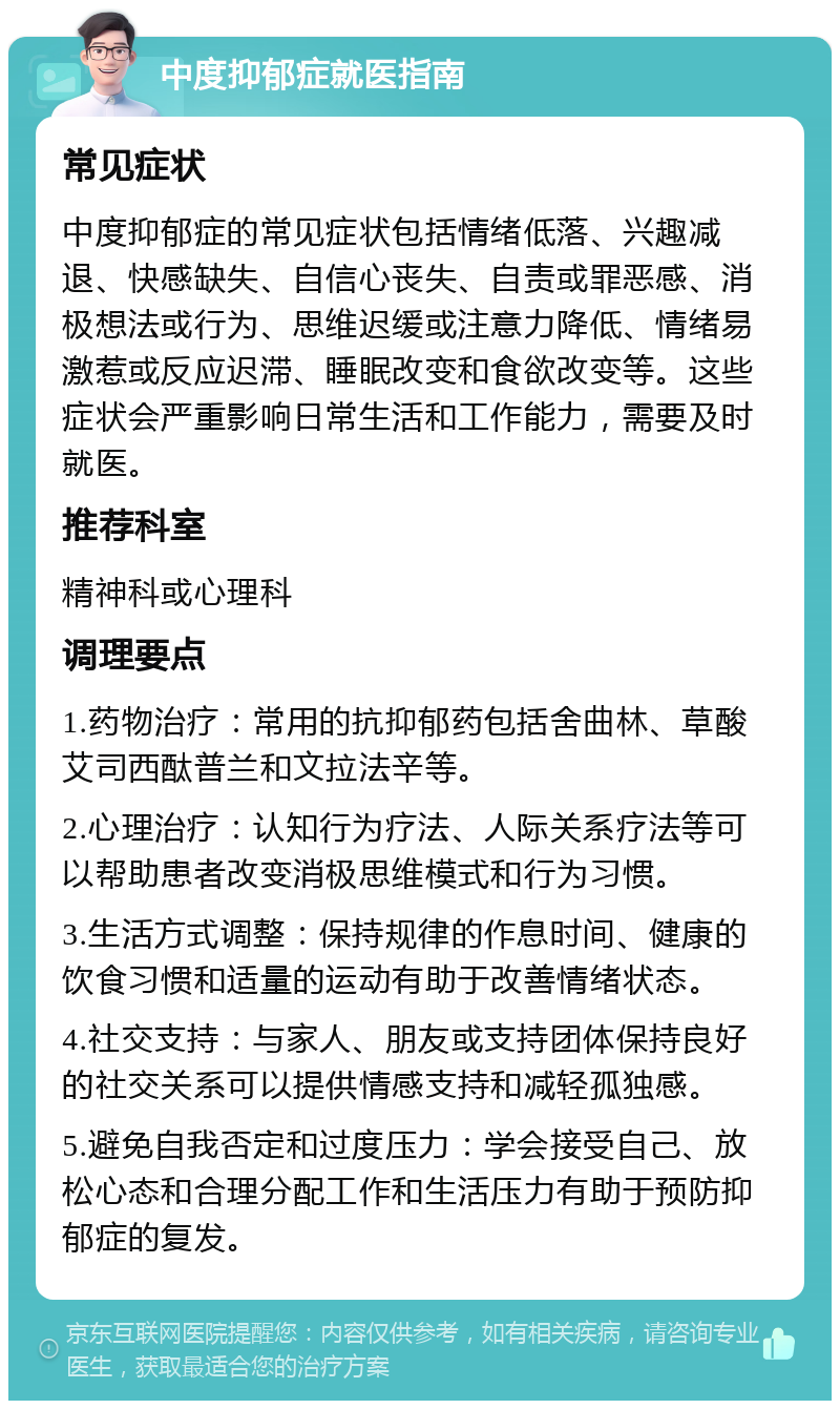 中度抑郁症就医指南 常见症状 中度抑郁症的常见症状包括情绪低落、兴趣减退、快感缺失、自信心丧失、自责或罪恶感、消极想法或行为、思维迟缓或注意力降低、情绪易激惹或反应迟滞、睡眠改变和食欲改变等。这些症状会严重影响日常生活和工作能力，需要及时就医。 推荐科室 精神科或心理科 调理要点 1.药物治疗：常用的抗抑郁药包括舍曲林、草酸艾司西酞普兰和文拉法辛等。 2.心理治疗：认知行为疗法、人际关系疗法等可以帮助患者改变消极思维模式和行为习惯。 3.生活方式调整：保持规律的作息时间、健康的饮食习惯和适量的运动有助于改善情绪状态。 4.社交支持：与家人、朋友或支持团体保持良好的社交关系可以提供情感支持和减轻孤独感。 5.避免自我否定和过度压力：学会接受自己、放松心态和合理分配工作和生活压力有助于预防抑郁症的复发。