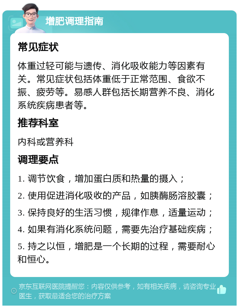 增肥调理指南 常见症状 体重过轻可能与遗传、消化吸收能力等因素有关。常见症状包括体重低于正常范围、食欲不振、疲劳等。易感人群包括长期营养不良、消化系统疾病患者等。 推荐科室 内科或营养科 调理要点 1. 调节饮食，增加蛋白质和热量的摄入； 2. 使用促进消化吸收的产品，如胰酶肠溶胶囊； 3. 保持良好的生活习惯，规律作息，适量运动； 4. 如果有消化系统问题，需要先治疗基础疾病； 5. 持之以恒，增肥是一个长期的过程，需要耐心和恒心。