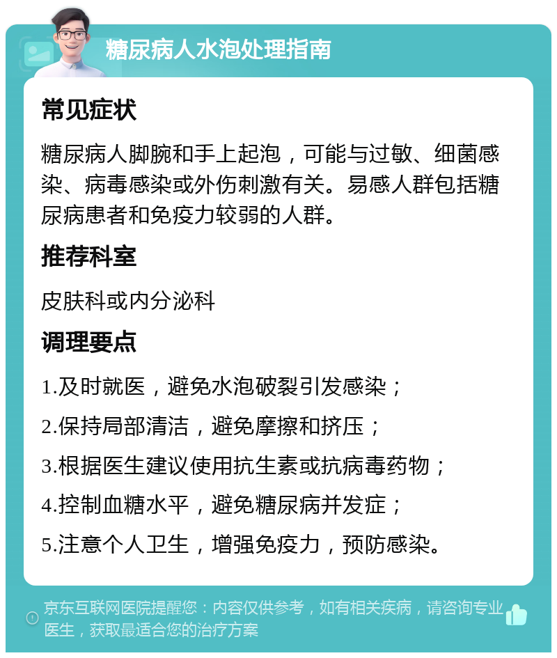 糖尿病人水泡处理指南 常见症状 糖尿病人脚腕和手上起泡，可能与过敏、细菌感染、病毒感染或外伤刺激有关。易感人群包括糖尿病患者和免疫力较弱的人群。 推荐科室 皮肤科或内分泌科 调理要点 1.及时就医，避免水泡破裂引发感染； 2.保持局部清洁，避免摩擦和挤压； 3.根据医生建议使用抗生素或抗病毒药物； 4.控制血糖水平，避免糖尿病并发症； 5.注意个人卫生，增强免疫力，预防感染。