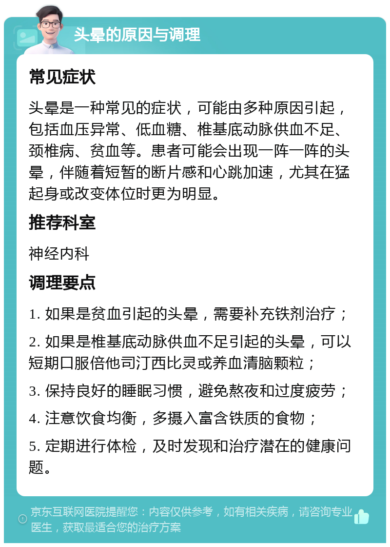 头晕的原因与调理 常见症状 头晕是一种常见的症状，可能由多种原因引起，包括血压异常、低血糖、椎基底动脉供血不足、颈椎病、贫血等。患者可能会出现一阵一阵的头晕，伴随着短暂的断片感和心跳加速，尤其在猛起身或改变体位时更为明显。 推荐科室 神经内科 调理要点 1. 如果是贫血引起的头晕，需要补充铁剂治疗； 2. 如果是椎基底动脉供血不足引起的头晕，可以短期口服倍他司汀西比灵或养血清脑颗粒； 3. 保持良好的睡眠习惯，避免熬夜和过度疲劳； 4. 注意饮食均衡，多摄入富含铁质的食物； 5. 定期进行体检，及时发现和治疗潜在的健康问题。