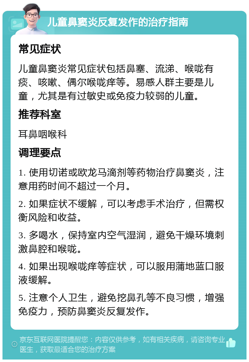 儿童鼻窦炎反复发作的治疗指南 常见症状 儿童鼻窦炎常见症状包括鼻塞、流涕、喉咙有痰、咳嗽、偶尔喉咙痒等。易感人群主要是儿童，尤其是有过敏史或免疫力较弱的儿童。 推荐科室 耳鼻咽喉科 调理要点 1. 使用切诺或欧龙马滴剂等药物治疗鼻窦炎，注意用药时间不超过一个月。 2. 如果症状不缓解，可以考虑手术治疗，但需权衡风险和收益。 3. 多喝水，保持室内空气湿润，避免干燥环境刺激鼻腔和喉咙。 4. 如果出现喉咙痒等症状，可以服用蒲地蓝口服液缓解。 5. 注意个人卫生，避免挖鼻孔等不良习惯，增强免疫力，预防鼻窦炎反复发作。