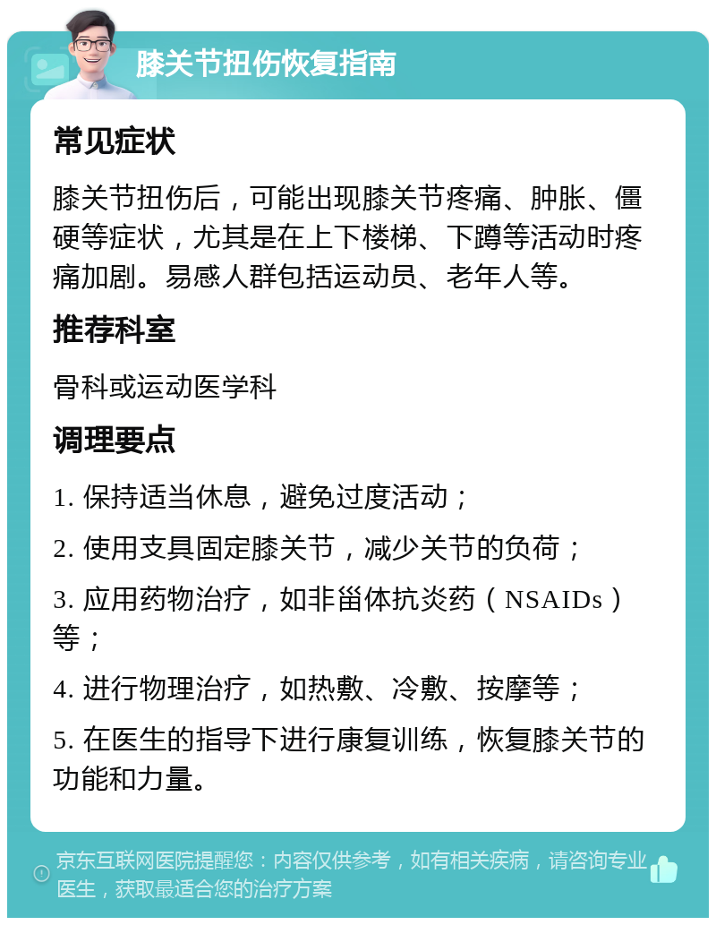 膝关节扭伤恢复指南 常见症状 膝关节扭伤后，可能出现膝关节疼痛、肿胀、僵硬等症状，尤其是在上下楼梯、下蹲等活动时疼痛加剧。易感人群包括运动员、老年人等。 推荐科室 骨科或运动医学科 调理要点 1. 保持适当休息，避免过度活动； 2. 使用支具固定膝关节，减少关节的负荷； 3. 应用药物治疗，如非甾体抗炎药（NSAIDs）等； 4. 进行物理治疗，如热敷、冷敷、按摩等； 5. 在医生的指导下进行康复训练，恢复膝关节的功能和力量。