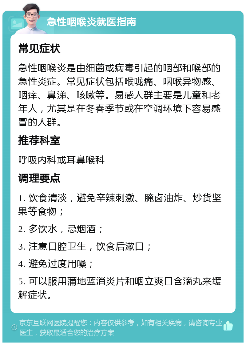 急性咽喉炎就医指南 常见症状 急性咽喉炎是由细菌或病毒引起的咽部和喉部的急性炎症。常见症状包括喉咙痛、咽喉异物感、咽痒、鼻涕、咳嗽等。易感人群主要是儿童和老年人，尤其是在冬春季节或在空调环境下容易感冒的人群。 推荐科室 呼吸内科或耳鼻喉科 调理要点 1. 饮食清淡，避免辛辣刺激、腌卤油炸、炒货坚果等食物； 2. 多饮水，忌烟酒； 3. 注意口腔卫生，饮食后漱口； 4. 避免过度用嗓； 5. 可以服用蒲地蓝消炎片和咽立爽口含滴丸来缓解症状。