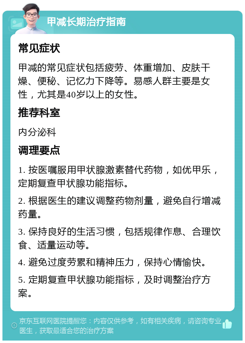 甲减长期治疗指南 常见症状 甲减的常见症状包括疲劳、体重增加、皮肤干燥、便秘、记忆力下降等。易感人群主要是女性，尤其是40岁以上的女性。 推荐科室 内分泌科 调理要点 1. 按医嘱服用甲状腺激素替代药物，如优甲乐，定期复查甲状腺功能指标。 2. 根据医生的建议调整药物剂量，避免自行增减药量。 3. 保持良好的生活习惯，包括规律作息、合理饮食、适量运动等。 4. 避免过度劳累和精神压力，保持心情愉快。 5. 定期复查甲状腺功能指标，及时调整治疗方案。