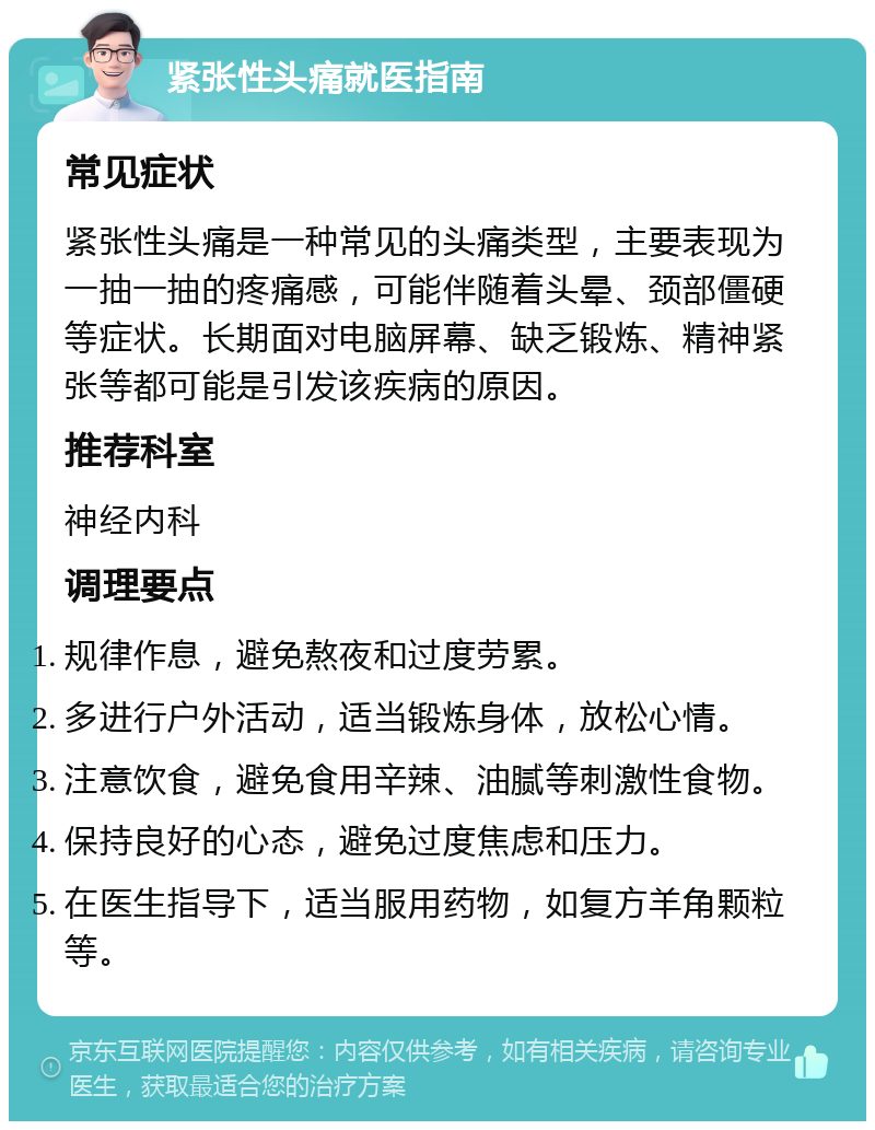 紧张性头痛就医指南 常见症状 紧张性头痛是一种常见的头痛类型，主要表现为一抽一抽的疼痛感，可能伴随着头晕、颈部僵硬等症状。长期面对电脑屏幕、缺乏锻炼、精神紧张等都可能是引发该疾病的原因。 推荐科室 神经内科 调理要点 规律作息，避免熬夜和过度劳累。 多进行户外活动，适当锻炼身体，放松心情。 注意饮食，避免食用辛辣、油腻等刺激性食物。 保持良好的心态，避免过度焦虑和压力。 在医生指导下，适当服用药物，如复方羊角颗粒等。