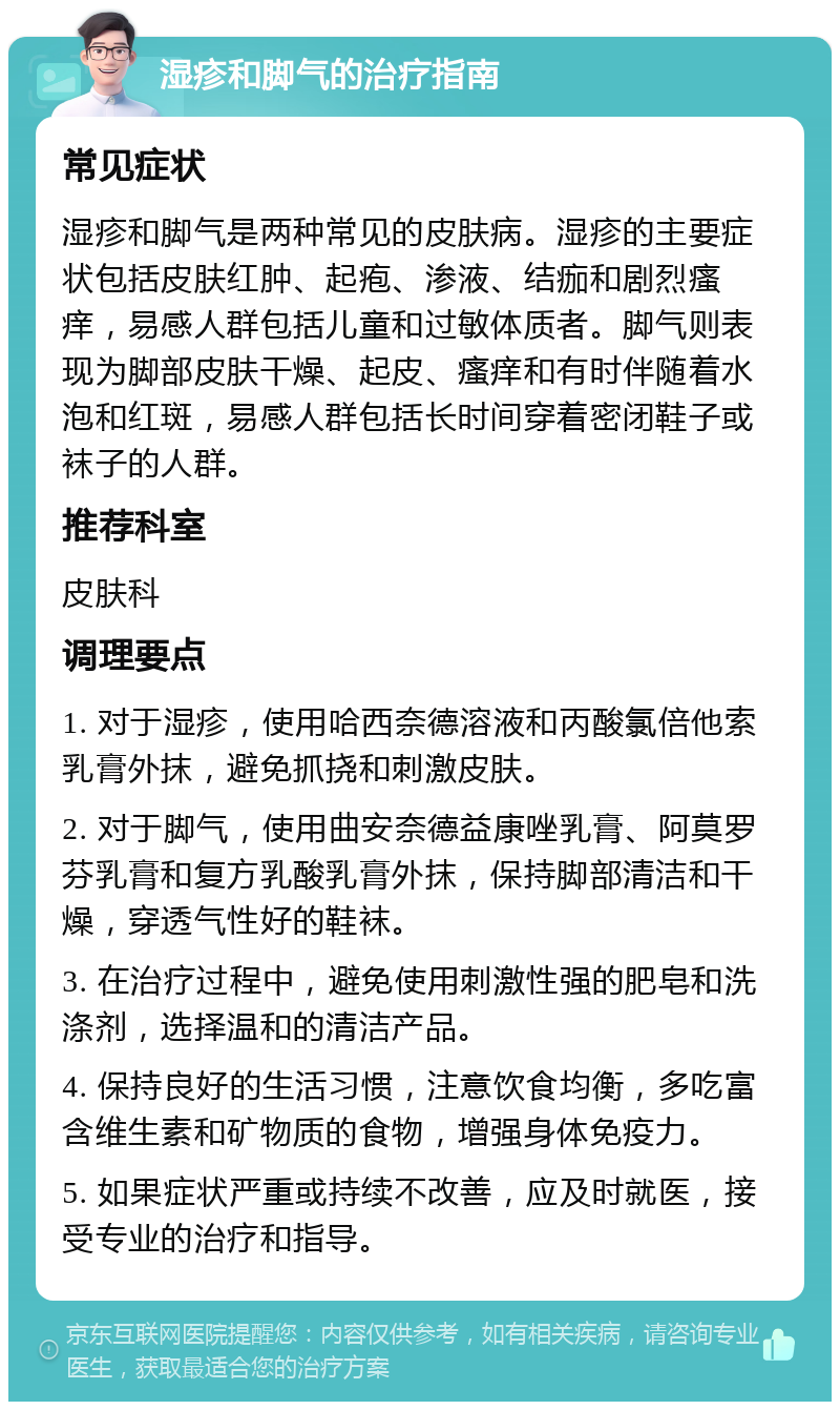 湿疹和脚气的治疗指南 常见症状 湿疹和脚气是两种常见的皮肤病。湿疹的主要症状包括皮肤红肿、起疱、渗液、结痂和剧烈瘙痒，易感人群包括儿童和过敏体质者。脚气则表现为脚部皮肤干燥、起皮、瘙痒和有时伴随着水泡和红斑，易感人群包括长时间穿着密闭鞋子或袜子的人群。 推荐科室 皮肤科 调理要点 1. 对于湿疹，使用哈西奈德溶液和丙酸氯倍他索乳膏外抹，避免抓挠和刺激皮肤。 2. 对于脚气，使用曲安奈德益康唑乳膏、阿莫罗芬乳膏和复方乳酸乳膏外抹，保持脚部清洁和干燥，穿透气性好的鞋袜。 3. 在治疗过程中，避免使用刺激性强的肥皂和洗涤剂，选择温和的清洁产品。 4. 保持良好的生活习惯，注意饮食均衡，多吃富含维生素和矿物质的食物，增强身体免疫力。 5. 如果症状严重或持续不改善，应及时就医，接受专业的治疗和指导。