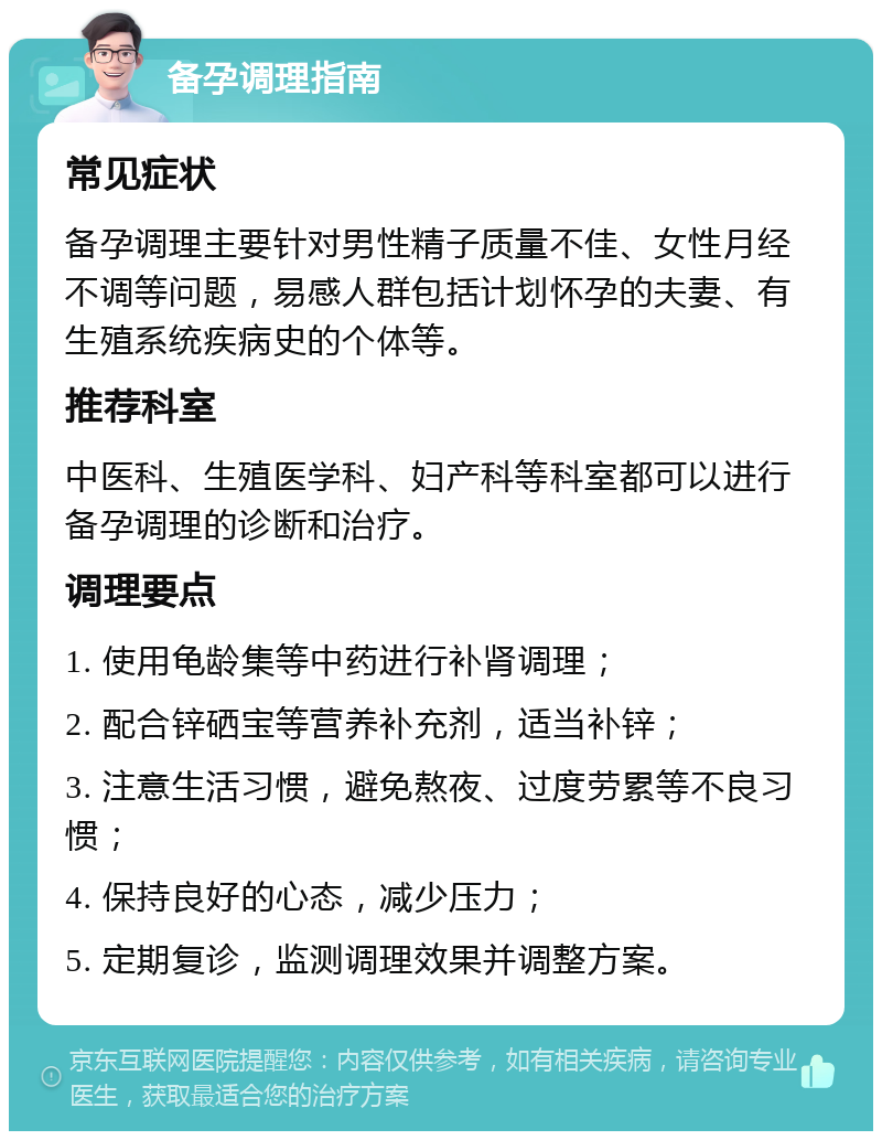 备孕调理指南 常见症状 备孕调理主要针对男性精子质量不佳、女性月经不调等问题，易感人群包括计划怀孕的夫妻、有生殖系统疾病史的个体等。 推荐科室 中医科、生殖医学科、妇产科等科室都可以进行备孕调理的诊断和治疗。 调理要点 1. 使用龟龄集等中药进行补肾调理； 2. 配合锌硒宝等营养补充剂，适当补锌； 3. 注意生活习惯，避免熬夜、过度劳累等不良习惯； 4. 保持良好的心态，减少压力； 5. 定期复诊，监测调理效果并调整方案。