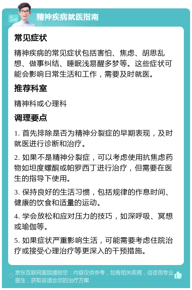 精神疾病就医指南 常见症状 精神疾病的常见症状包括害怕、焦虑、胡思乱想、做事纠结、睡眠浅易醒多梦等。这些症状可能会影响日常生活和工作，需要及时就医。 推荐科室 精神科或心理科 调理要点 1. 首先排除是否为精神分裂症的早期表现，及时就医进行诊断和治疗。 2. 如果不是精神分裂症，可以考虑使用抗焦虑药物如坦度螺酮或帕罗西丁进行治疗，但需要在医生的指导下使用。 3. 保持良好的生活习惯，包括规律的作息时间、健康的饮食和适量的运动。 4. 学会放松和应对压力的技巧，如深呼吸、冥想或瑜伽等。 5. 如果症状严重影响生活，可能需要考虑住院治疗或接受心理治疗等更深入的干预措施。