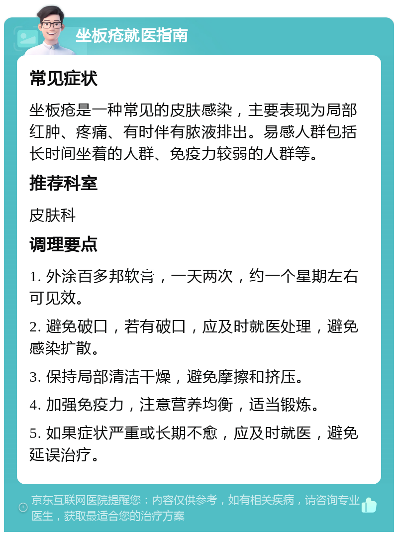 坐板疮就医指南 常见症状 坐板疮是一种常见的皮肤感染，主要表现为局部红肿、疼痛、有时伴有脓液排出。易感人群包括长时间坐着的人群、免疫力较弱的人群等。 推荐科室 皮肤科 调理要点 1. 外涂百多邦软膏，一天两次，约一个星期左右可见效。 2. 避免破口，若有破口，应及时就医处理，避免感染扩散。 3. 保持局部清洁干燥，避免摩擦和挤压。 4. 加强免疫力，注意营养均衡，适当锻炼。 5. 如果症状严重或长期不愈，应及时就医，避免延误治疗。