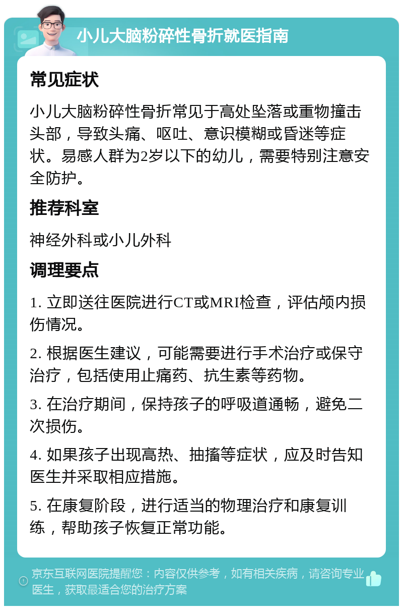 小儿大脑粉碎性骨折就医指南 常见症状 小儿大脑粉碎性骨折常见于高处坠落或重物撞击头部，导致头痛、呕吐、意识模糊或昏迷等症状。易感人群为2岁以下的幼儿，需要特别注意安全防护。 推荐科室 神经外科或小儿外科 调理要点 1. 立即送往医院进行CT或MRI检查，评估颅内损伤情况。 2. 根据医生建议，可能需要进行手术治疗或保守治疗，包括使用止痛药、抗生素等药物。 3. 在治疗期间，保持孩子的呼吸道通畅，避免二次损伤。 4. 如果孩子出现高热、抽搐等症状，应及时告知医生并采取相应措施。 5. 在康复阶段，进行适当的物理治疗和康复训练，帮助孩子恢复正常功能。