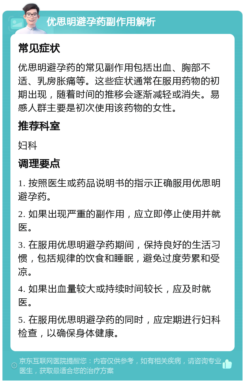 优思明避孕药副作用解析 常见症状 优思明避孕药的常见副作用包括出血、胸部不适、乳房胀痛等。这些症状通常在服用药物的初期出现，随着时间的推移会逐渐减轻或消失。易感人群主要是初次使用该药物的女性。 推荐科室 妇科 调理要点 1. 按照医生或药品说明书的指示正确服用优思明避孕药。 2. 如果出现严重的副作用，应立即停止使用并就医。 3. 在服用优思明避孕药期间，保持良好的生活习惯，包括规律的饮食和睡眠，避免过度劳累和受凉。 4. 如果出血量较大或持续时间较长，应及时就医。 5. 在服用优思明避孕药的同时，应定期进行妇科检查，以确保身体健康。