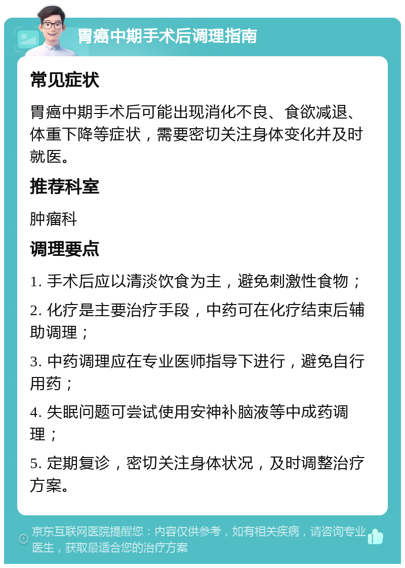 胃癌中期手术后调理指南 常见症状 胃癌中期手术后可能出现消化不良、食欲减退、体重下降等症状，需要密切关注身体变化并及时就医。 推荐科室 肿瘤科 调理要点 1. 手术后应以清淡饮食为主，避免刺激性食物； 2. 化疗是主要治疗手段，中药可在化疗结束后辅助调理； 3. 中药调理应在专业医师指导下进行，避免自行用药； 4. 失眠问题可尝试使用安神补脑液等中成药调理； 5. 定期复诊，密切关注身体状况，及时调整治疗方案。