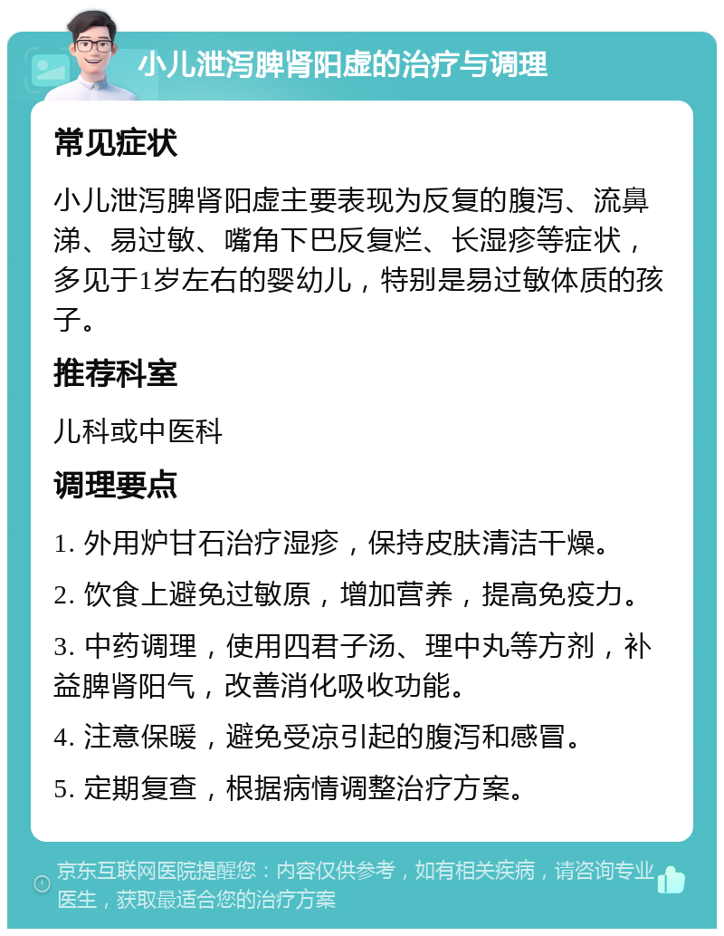 小儿泄泻脾肾阳虚的治疗与调理 常见症状 小儿泄泻脾肾阳虚主要表现为反复的腹泻、流鼻涕、易过敏、嘴角下巴反复烂、长湿疹等症状，多见于1岁左右的婴幼儿，特别是易过敏体质的孩子。 推荐科室 儿科或中医科 调理要点 1. 外用炉甘石治疗湿疹，保持皮肤清洁干燥。 2. 饮食上避免过敏原，增加营养，提高免疫力。 3. 中药调理，使用四君子汤、理中丸等方剂，补益脾肾阳气，改善消化吸收功能。 4. 注意保暖，避免受凉引起的腹泻和感冒。 5. 定期复查，根据病情调整治疗方案。