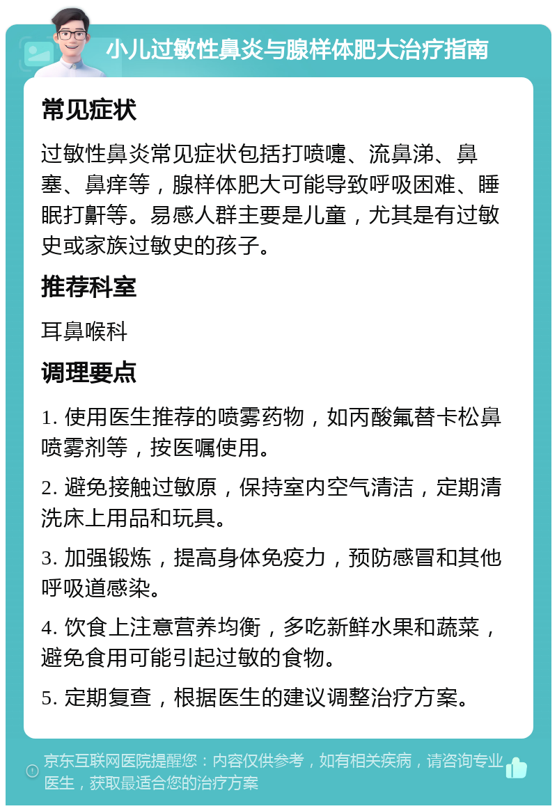 小儿过敏性鼻炎与腺样体肥大治疗指南 常见症状 过敏性鼻炎常见症状包括打喷嚏、流鼻涕、鼻塞、鼻痒等，腺样体肥大可能导致呼吸困难、睡眠打鼾等。易感人群主要是儿童，尤其是有过敏史或家族过敏史的孩子。 推荐科室 耳鼻喉科 调理要点 1. 使用医生推荐的喷雾药物，如丙酸氟替卡松鼻喷雾剂等，按医嘱使用。 2. 避免接触过敏原，保持室内空气清洁，定期清洗床上用品和玩具。 3. 加强锻炼，提高身体免疫力，预防感冒和其他呼吸道感染。 4. 饮食上注意营养均衡，多吃新鲜水果和蔬菜，避免食用可能引起过敏的食物。 5. 定期复查，根据医生的建议调整治疗方案。