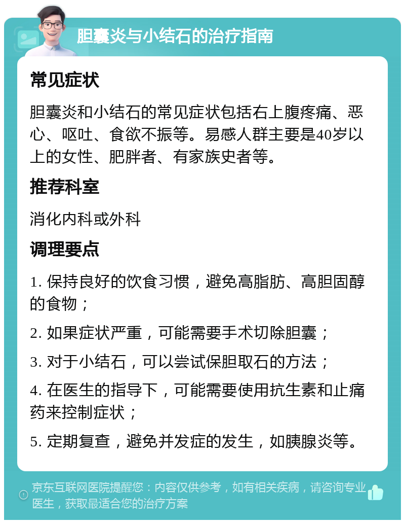 胆囊炎与小结石的治疗指南 常见症状 胆囊炎和小结石的常见症状包括右上腹疼痛、恶心、呕吐、食欲不振等。易感人群主要是40岁以上的女性、肥胖者、有家族史者等。 推荐科室 消化内科或外科 调理要点 1. 保持良好的饮食习惯，避免高脂肪、高胆固醇的食物； 2. 如果症状严重，可能需要手术切除胆囊； 3. 对于小结石，可以尝试保胆取石的方法； 4. 在医生的指导下，可能需要使用抗生素和止痛药来控制症状； 5. 定期复查，避免并发症的发生，如胰腺炎等。