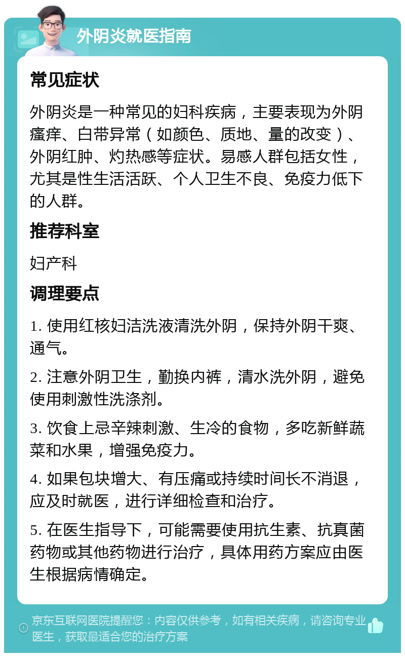 外阴炎就医指南 常见症状 外阴炎是一种常见的妇科疾病，主要表现为外阴瘙痒、白带异常（如颜色、质地、量的改变）、外阴红肿、灼热感等症状。易感人群包括女性，尤其是性生活活跃、个人卫生不良、免疫力低下的人群。 推荐科室 妇产科 调理要点 1. 使用红核妇洁洗液清洗外阴，保持外阴干爽、通气。 2. 注意外阴卫生，勤换内裤，清水洗外阴，避免使用刺激性洗涤剂。 3. 饮食上忌辛辣刺激、生冷的食物，多吃新鲜蔬菜和水果，增强免疫力。 4. 如果包块增大、有压痛或持续时间长不消退，应及时就医，进行详细检查和治疗。 5. 在医生指导下，可能需要使用抗生素、抗真菌药物或其他药物进行治疗，具体用药方案应由医生根据病情确定。