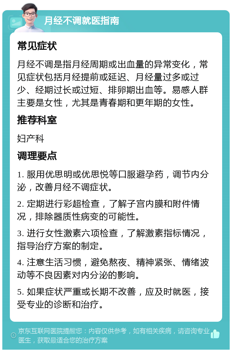 月经不调就医指南 常见症状 月经不调是指月经周期或出血量的异常变化，常见症状包括月经提前或延迟、月经量过多或过少、经期过长或过短、排卵期出血等。易感人群主要是女性，尤其是青春期和更年期的女性。 推荐科室 妇产科 调理要点 1. 服用优思明或优思悦等口服避孕药，调节内分泌，改善月经不调症状。 2. 定期进行彩超检查，了解子宫内膜和附件情况，排除器质性病变的可能性。 3. 进行女性激素六项检查，了解激素指标情况，指导治疗方案的制定。 4. 注意生活习惯，避免熬夜、精神紧张、情绪波动等不良因素对内分泌的影响。 5. 如果症状严重或长期不改善，应及时就医，接受专业的诊断和治疗。