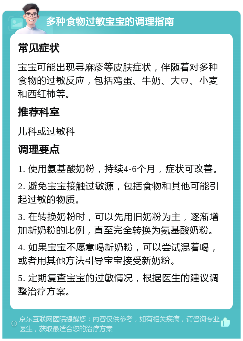 多种食物过敏宝宝的调理指南 常见症状 宝宝可能出现寻麻疹等皮肤症状，伴随着对多种食物的过敏反应，包括鸡蛋、牛奶、大豆、小麦和西红柿等。 推荐科室 儿科或过敏科 调理要点 1. 使用氨基酸奶粉，持续4-6个月，症状可改善。 2. 避免宝宝接触过敏源，包括食物和其他可能引起过敏的物质。 3. 在转换奶粉时，可以先用旧奶粉为主，逐渐增加新奶粉的比例，直至完全转换为氨基酸奶粉。 4. 如果宝宝不愿意喝新奶粉，可以尝试混着喝，或者用其他方法引导宝宝接受新奶粉。 5. 定期复查宝宝的过敏情况，根据医生的建议调整治疗方案。