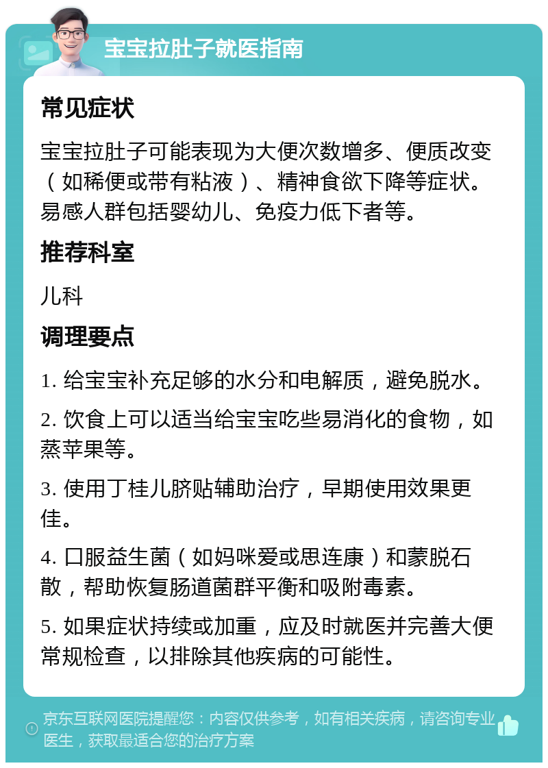 宝宝拉肚子就医指南 常见症状 宝宝拉肚子可能表现为大便次数增多、便质改变（如稀便或带有粘液）、精神食欲下降等症状。易感人群包括婴幼儿、免疫力低下者等。 推荐科室 儿科 调理要点 1. 给宝宝补充足够的水分和电解质，避免脱水。 2. 饮食上可以适当给宝宝吃些易消化的食物，如蒸苹果等。 3. 使用丁桂儿脐贴辅助治疗，早期使用效果更佳。 4. 口服益生菌（如妈咪爱或思连康）和蒙脱石散，帮助恢复肠道菌群平衡和吸附毒素。 5. 如果症状持续或加重，应及时就医并完善大便常规检查，以排除其他疾病的可能性。