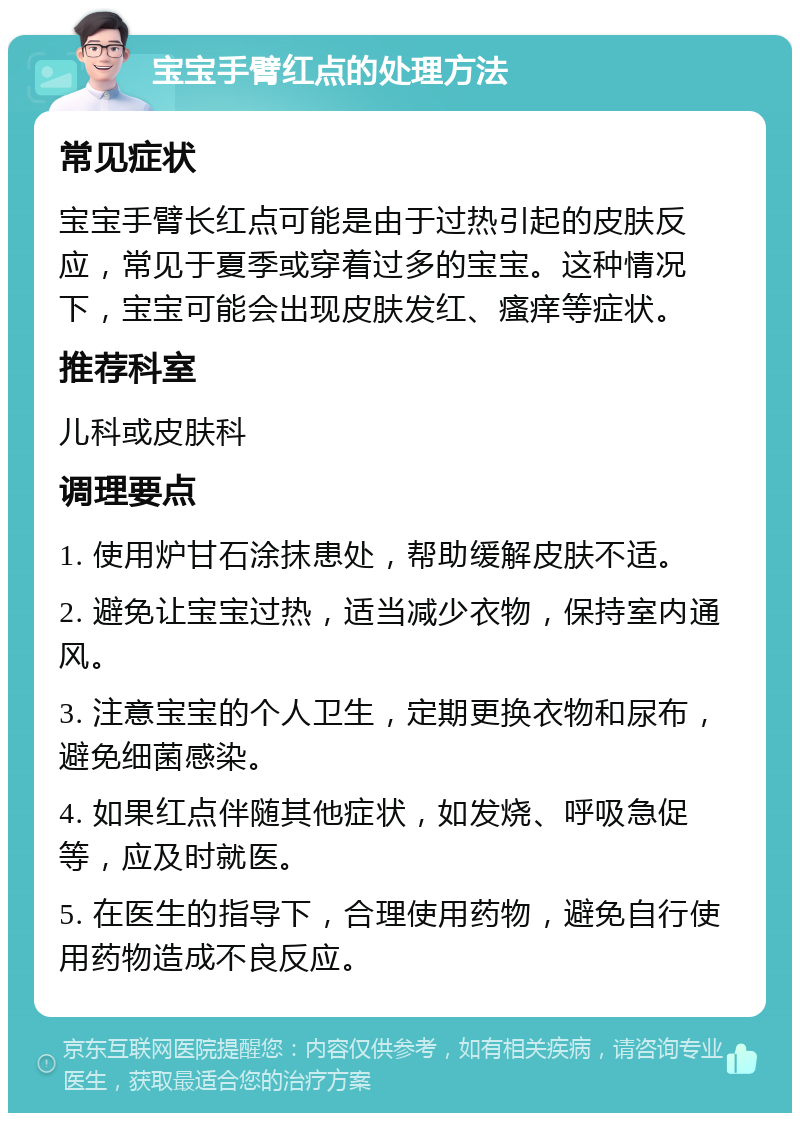 宝宝手臂红点的处理方法 常见症状 宝宝手臂长红点可能是由于过热引起的皮肤反应，常见于夏季或穿着过多的宝宝。这种情况下，宝宝可能会出现皮肤发红、瘙痒等症状。 推荐科室 儿科或皮肤科 调理要点 1. 使用炉甘石涂抹患处，帮助缓解皮肤不适。 2. 避免让宝宝过热，适当减少衣物，保持室内通风。 3. 注意宝宝的个人卫生，定期更换衣物和尿布，避免细菌感染。 4. 如果红点伴随其他症状，如发烧、呼吸急促等，应及时就医。 5. 在医生的指导下，合理使用药物，避免自行使用药物造成不良反应。