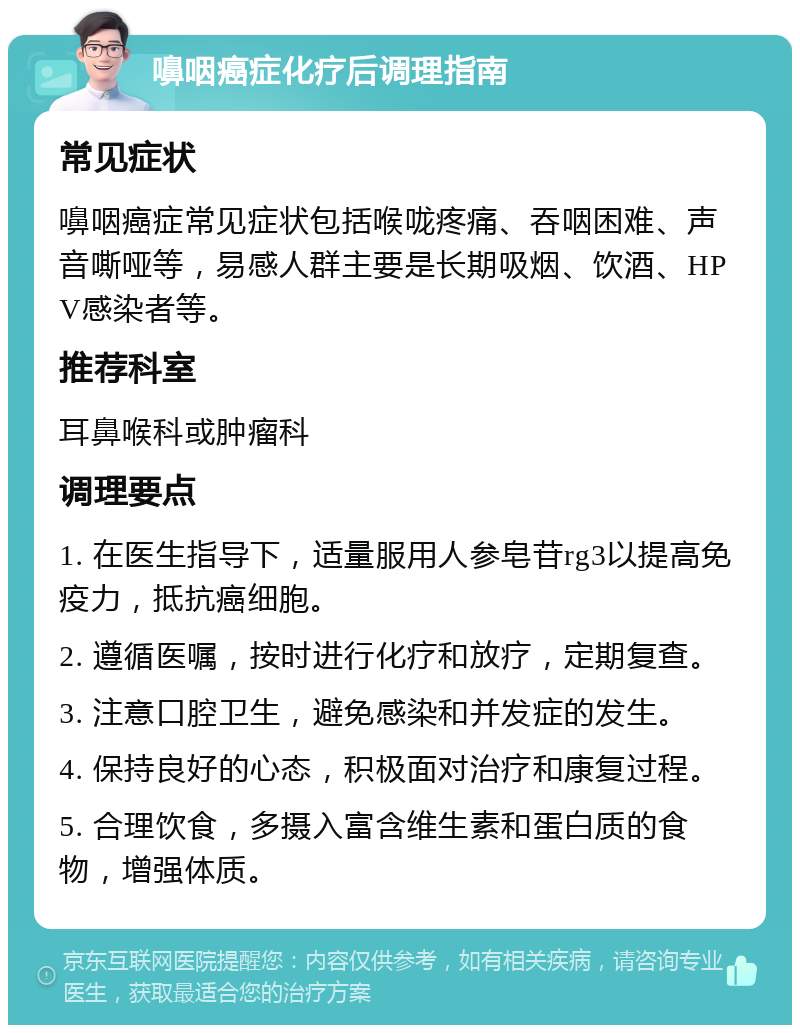 嚊咽癌症化疗后调理指南 常见症状 嚊咽癌症常见症状包括喉咙疼痛、吞咽困难、声音嘶哑等，易感人群主要是长期吸烟、饮酒、HPV感染者等。 推荐科室 耳鼻喉科或肿瘤科 调理要点 1. 在医生指导下，适量服用人参皂苷rg3以提高免疫力，抵抗癌细胞。 2. 遵循医嘱，按时进行化疗和放疗，定期复查。 3. 注意口腔卫生，避免感染和并发症的发生。 4. 保持良好的心态，积极面对治疗和康复过程。 5. 合理饮食，多摄入富含维生素和蛋白质的食物，增强体质。