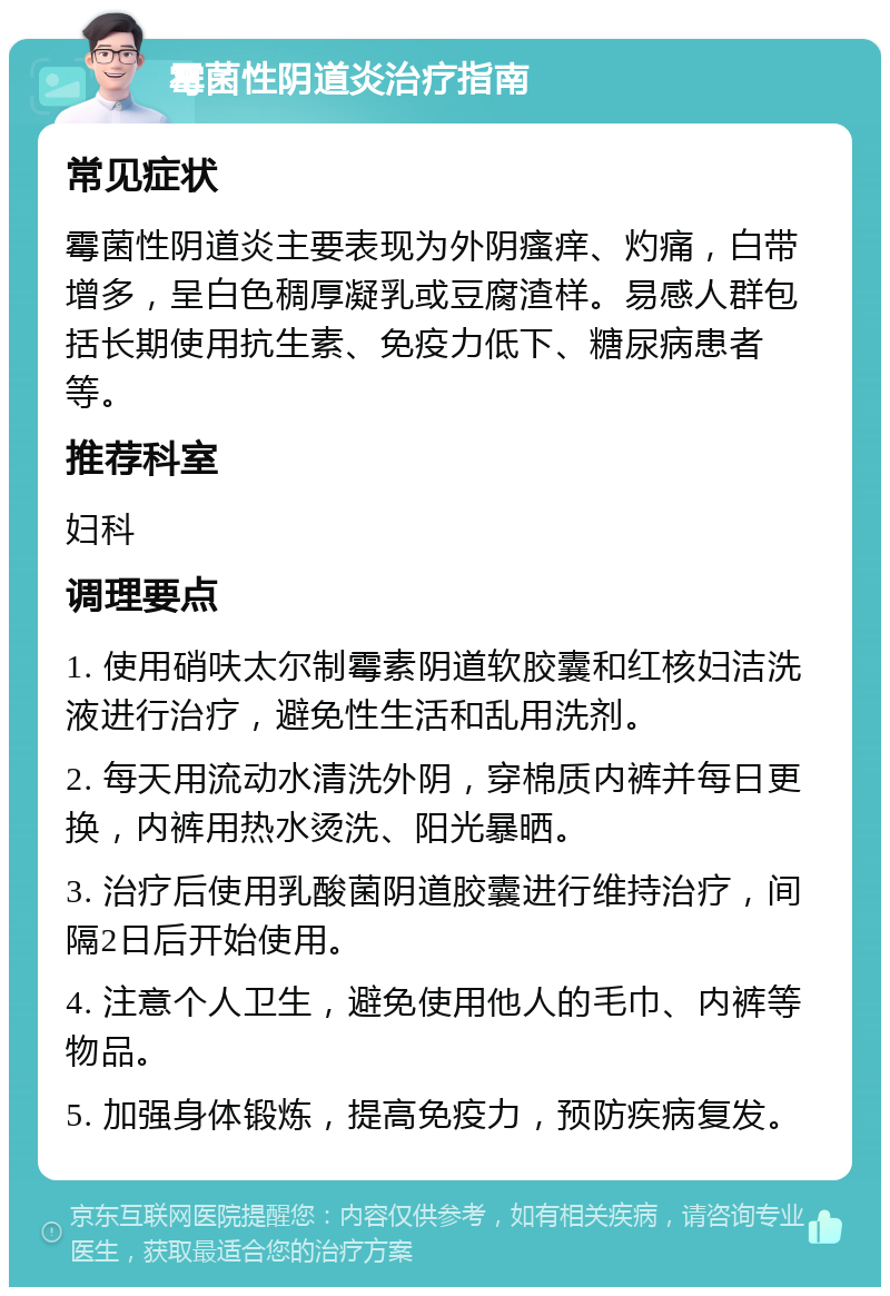 霉菌性阴道炎治疗指南 常见症状 霉菌性阴道炎主要表现为外阴瘙痒、灼痛，白带增多，呈白色稠厚凝乳或豆腐渣样。易感人群包括长期使用抗生素、免疫力低下、糖尿病患者等。 推荐科室 妇科 调理要点 1. 使用硝呋太尔制霉素阴道软胶囊和红核妇洁洗液进行治疗，避免性生活和乱用洗剂。 2. 每天用流动水清洗外阴，穿棉质内裤并每日更换，内裤用热水烫洗、阳光暴晒。 3. 治疗后使用乳酸菌阴道胶囊进行维持治疗，间隔2日后开始使用。 4. 注意个人卫生，避免使用他人的毛巾、内裤等物品。 5. 加强身体锻炼，提高免疫力，预防疾病复发。