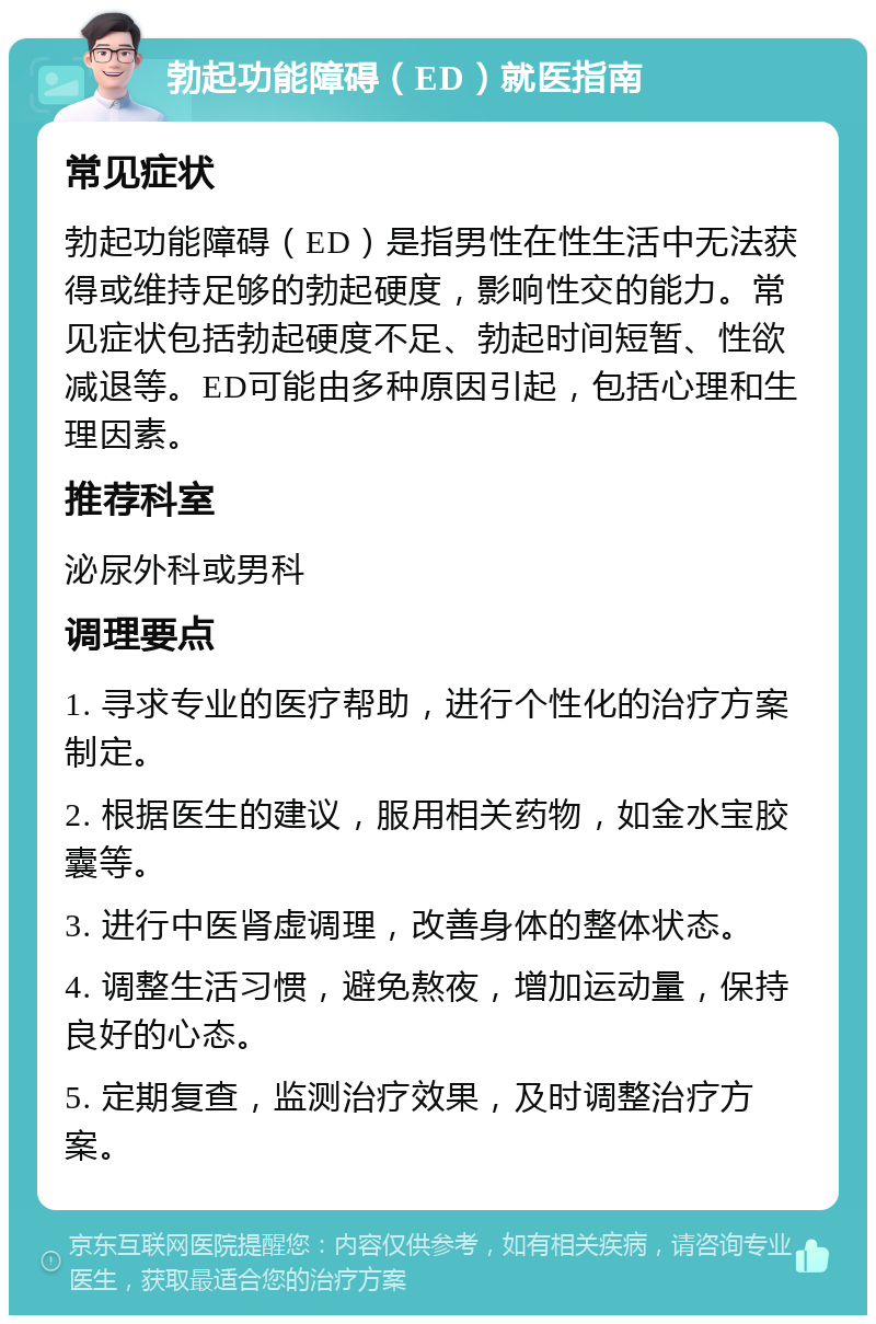 勃起功能障碍（ED）就医指南 常见症状 勃起功能障碍（ED）是指男性在性生活中无法获得或维持足够的勃起硬度，影响性交的能力。常见症状包括勃起硬度不足、勃起时间短暂、性欲减退等。ED可能由多种原因引起，包括心理和生理因素。 推荐科室 泌尿外科或男科 调理要点 1. 寻求专业的医疗帮助，进行个性化的治疗方案制定。 2. 根据医生的建议，服用相关药物，如金水宝胶囊等。 3. 进行中医肾虚调理，改善身体的整体状态。 4. 调整生活习惯，避免熬夜，增加运动量，保持良好的心态。 5. 定期复查，监测治疗效果，及时调整治疗方案。