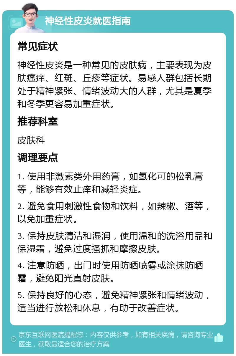 神经性皮炎就医指南 常见症状 神经性皮炎是一种常见的皮肤病，主要表现为皮肤瘙痒、红斑、丘疹等症状。易感人群包括长期处于精神紧张、情绪波动大的人群，尤其是夏季和冬季更容易加重症状。 推荐科室 皮肤科 调理要点 1. 使用非激素类外用药膏，如氢化可的松乳膏等，能够有效止痒和减轻炎症。 2. 避免食用刺激性食物和饮料，如辣椒、酒等，以免加重症状。 3. 保持皮肤清洁和湿润，使用温和的洗浴用品和保湿霜，避免过度搔抓和摩擦皮肤。 4. 注意防晒，出门时使用防晒喷雾或涂抹防晒霜，避免阳光直射皮肤。 5. 保持良好的心态，避免精神紧张和情绪波动，适当进行放松和休息，有助于改善症状。