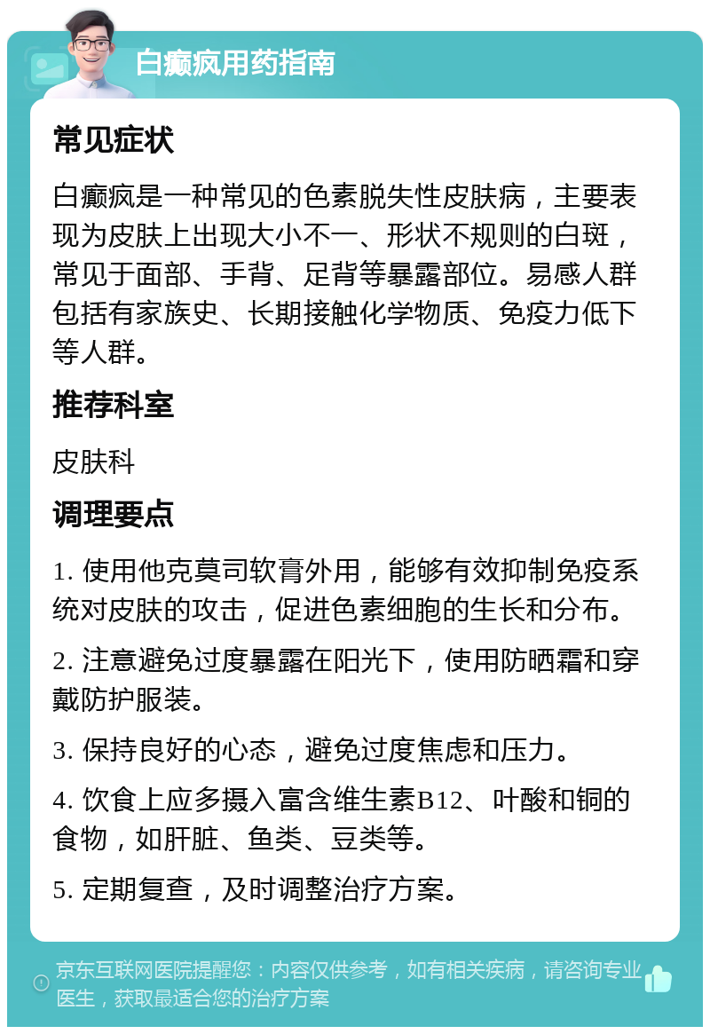 白癫疯用药指南 常见症状 白癫疯是一种常见的色素脱失性皮肤病，主要表现为皮肤上出现大小不一、形状不规则的白斑，常见于面部、手背、足背等暴露部位。易感人群包括有家族史、长期接触化学物质、免疫力低下等人群。 推荐科室 皮肤科 调理要点 1. 使用他克莫司软膏外用，能够有效抑制免疫系统对皮肤的攻击，促进色素细胞的生长和分布。 2. 注意避免过度暴露在阳光下，使用防晒霜和穿戴防护服装。 3. 保持良好的心态，避免过度焦虑和压力。 4. 饮食上应多摄入富含维生素B12、叶酸和铜的食物，如肝脏、鱼类、豆类等。 5. 定期复查，及时调整治疗方案。