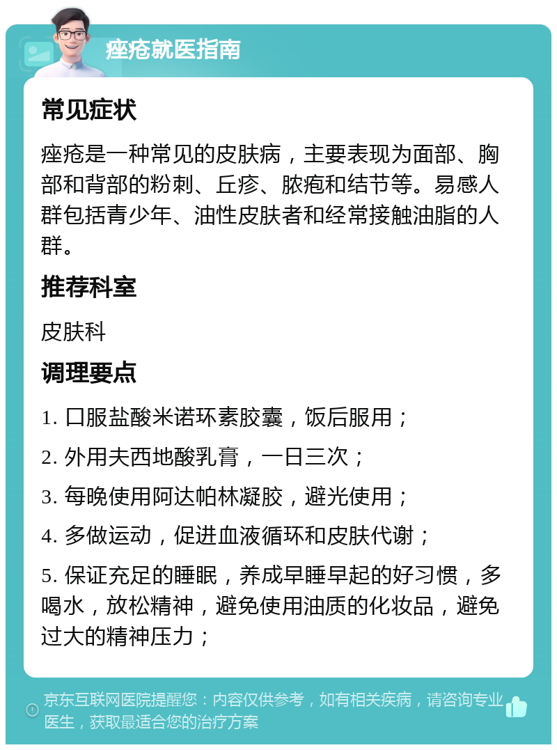 痤疮就医指南 常见症状 痤疮是一种常见的皮肤病，主要表现为面部、胸部和背部的粉刺、丘疹、脓疱和结节等。易感人群包括青少年、油性皮肤者和经常接触油脂的人群。 推荐科室 皮肤科 调理要点 1. 口服盐酸米诺环素胶囊，饭后服用； 2. 外用夫西地酸乳膏，一日三次； 3. 每晚使用阿达帕林凝胶，避光使用； 4. 多做运动，促进血液循环和皮肤代谢； 5. 保证充足的睡眠，养成早睡早起的好习惯，多喝水，放松精神，避免使用油质的化妆品，避免过大的精神压力；