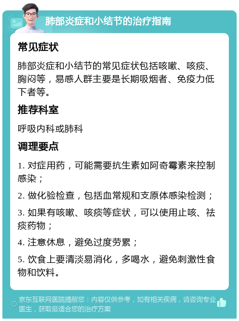 肺部炎症和小结节的治疗指南 常见症状 肺部炎症和小结节的常见症状包括咳嗽、咳痰、胸闷等，易感人群主要是长期吸烟者、免疫力低下者等。 推荐科室 呼吸内科或肺科 调理要点 1. 对症用药，可能需要抗生素如阿奇霉素来控制感染； 2. 做化验检查，包括血常规和支原体感染检测； 3. 如果有咳嗽、咳痰等症状，可以使用止咳、祛痰药物； 4. 注意休息，避免过度劳累； 5. 饮食上要清淡易消化，多喝水，避免刺激性食物和饮料。