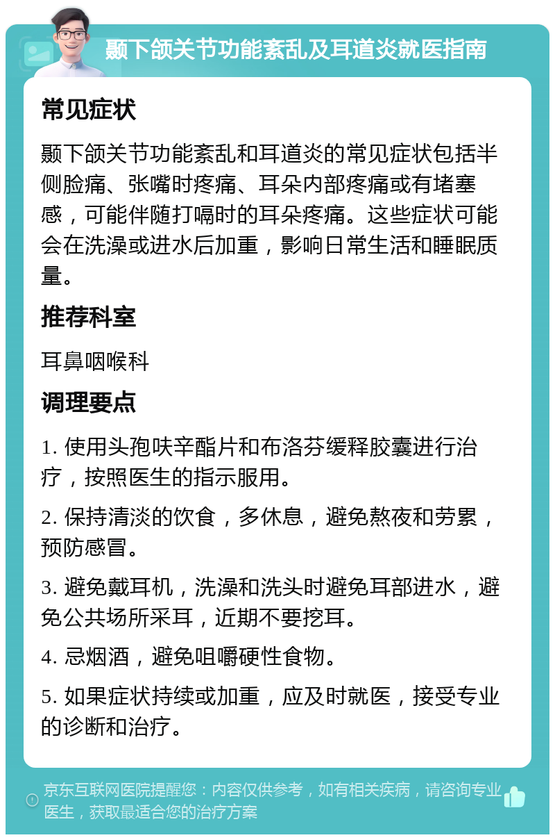 颞下颌关节功能紊乱及耳道炎就医指南 常见症状 颞下颌关节功能紊乱和耳道炎的常见症状包括半侧脸痛、张嘴时疼痛、耳朵内部疼痛或有堵塞感，可能伴随打嗝时的耳朵疼痛。这些症状可能会在洗澡或进水后加重，影响日常生活和睡眠质量。 推荐科室 耳鼻咽喉科 调理要点 1. 使用头孢呋辛酯片和布洛芬缓释胶囊进行治疗，按照医生的指示服用。 2. 保持清淡的饮食，多休息，避免熬夜和劳累，预防感冒。 3. 避免戴耳机，洗澡和洗头时避免耳部进水，避免公共场所采耳，近期不要挖耳。 4. 忌烟酒，避免咀嚼硬性食物。 5. 如果症状持续或加重，应及时就医，接受专业的诊断和治疗。