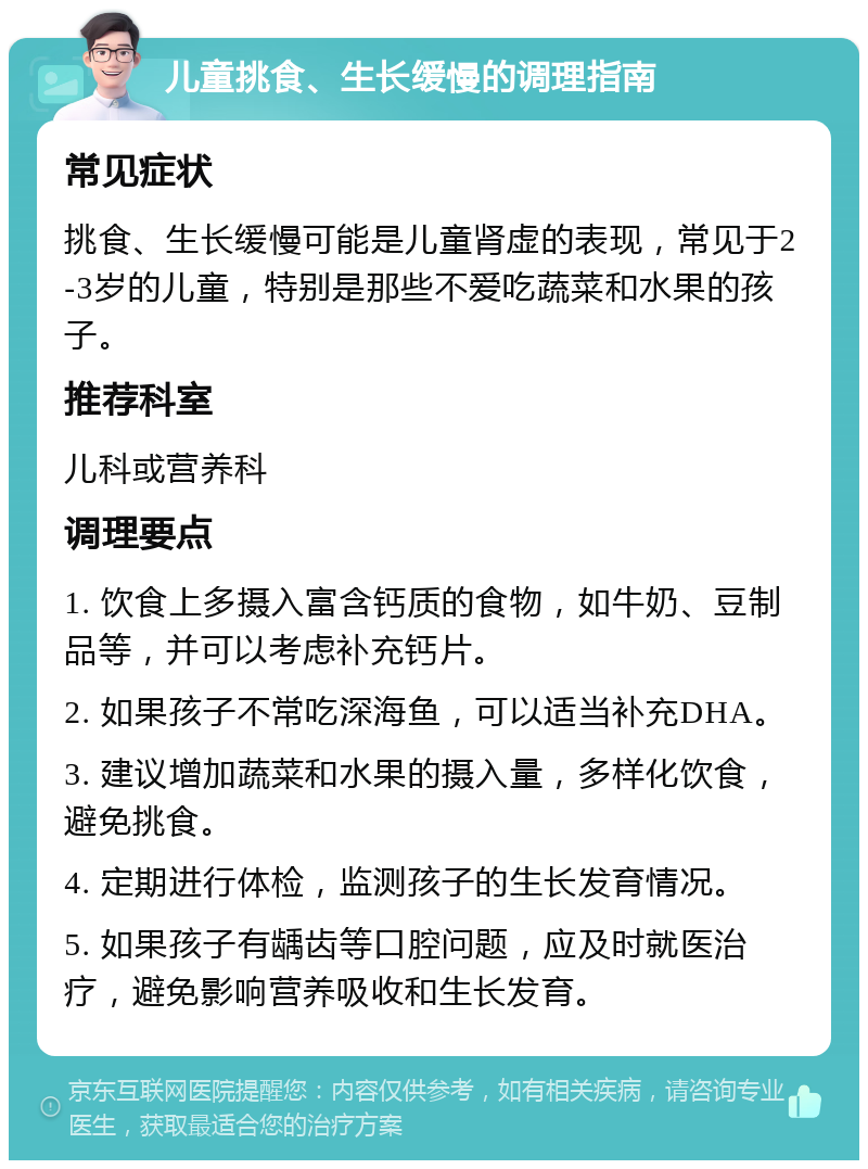 儿童挑食、生长缓慢的调理指南 常见症状 挑食、生长缓慢可能是儿童肾虚的表现，常见于2-3岁的儿童，特别是那些不爱吃蔬菜和水果的孩子。 推荐科室 儿科或营养科 调理要点 1. 饮食上多摄入富含钙质的食物，如牛奶、豆制品等，并可以考虑补充钙片。 2. 如果孩子不常吃深海鱼，可以适当补充DHA。 3. 建议增加蔬菜和水果的摄入量，多样化饮食，避免挑食。 4. 定期进行体检，监测孩子的生长发育情况。 5. 如果孩子有龋齿等口腔问题，应及时就医治疗，避免影响营养吸收和生长发育。