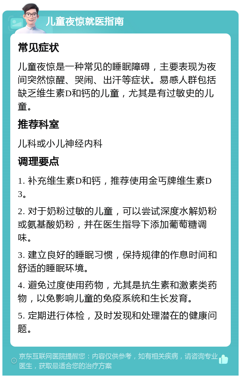 儿童夜惊就医指南 常见症状 儿童夜惊是一种常见的睡眠障碍，主要表现为夜间突然惊醒、哭闹、出汗等症状。易感人群包括缺乏维生素D和钙的儿童，尤其是有过敏史的儿童。 推荐科室 儿科或小儿神经内科 调理要点 1. 补充维生素D和钙，推荐使用金丐牌维生素D3。 2. 对于奶粉过敏的儿童，可以尝试深度水解奶粉或氨基酸奶粉，并在医生指导下添加葡萄糖调味。 3. 建立良好的睡眠习惯，保持规律的作息时间和舒适的睡眠环境。 4. 避免过度使用药物，尤其是抗生素和激素类药物，以免影响儿童的免疫系统和生长发育。 5. 定期进行体检，及时发现和处理潜在的健康问题。