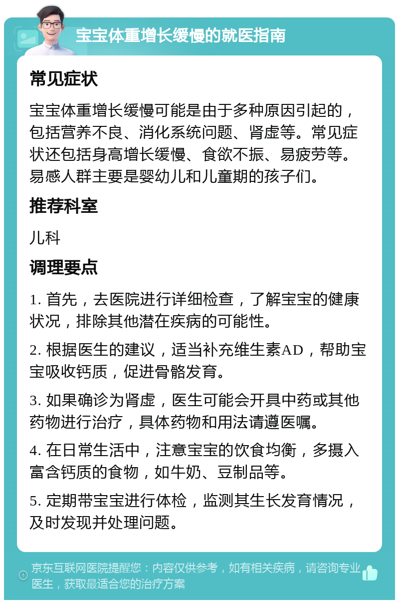 宝宝体重增长缓慢的就医指南 常见症状 宝宝体重增长缓慢可能是由于多种原因引起的，包括营养不良、消化系统问题、肾虚等。常见症状还包括身高增长缓慢、食欲不振、易疲劳等。易感人群主要是婴幼儿和儿童期的孩子们。 推荐科室 儿科 调理要点 1. 首先，去医院进行详细检查，了解宝宝的健康状况，排除其他潜在疾病的可能性。 2. 根据医生的建议，适当补充维生素AD，帮助宝宝吸收钙质，促进骨骼发育。 3. 如果确诊为肾虚，医生可能会开具中药或其他药物进行治疗，具体药物和用法请遵医嘱。 4. 在日常生活中，注意宝宝的饮食均衡，多摄入富含钙质的食物，如牛奶、豆制品等。 5. 定期带宝宝进行体检，监测其生长发育情况，及时发现并处理问题。