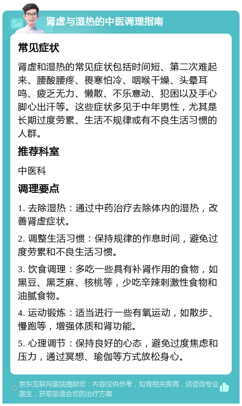 肾虚与湿热的中医调理指南 常见症状 肾虚和湿热的常见症状包括时间短、第二次难起来、腰酸腰疼、畏寒怕冷、咽喉干燥、头晕耳鸣、疲乏无力、懒散、不乐意动、犯困以及手心脚心出汗等。这些症状多见于中年男性，尤其是长期过度劳累、生活不规律或有不良生活习惯的人群。 推荐科室 中医科 调理要点 1. 去除湿热：通过中药治疗去除体内的湿热，改善肾虚症状。 2. 调整生活习惯：保持规律的作息时间，避免过度劳累和不良生活习惯。 3. 饮食调理：多吃一些具有补肾作用的食物，如黑豆、黑芝麻、核桃等，少吃辛辣刺激性食物和油腻食物。 4. 运动锻炼：适当进行一些有氧运动，如散步、慢跑等，增强体质和肾功能。 5. 心理调节：保持良好的心态，避免过度焦虑和压力，通过冥想、瑜伽等方式放松身心。