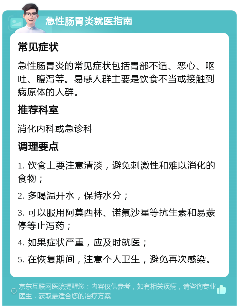 急性肠胃炎就医指南 常见症状 急性肠胃炎的常见症状包括胃部不适、恶心、呕吐、腹泻等。易感人群主要是饮食不当或接触到病原体的人群。 推荐科室 消化内科或急诊科 调理要点 1. 饮食上要注意清淡，避免刺激性和难以消化的食物； 2. 多喝温开水，保持水分； 3. 可以服用阿莫西林、诺氟沙星等抗生素和易蒙停等止泻药； 4. 如果症状严重，应及时就医； 5. 在恢复期间，注意个人卫生，避免再次感染。