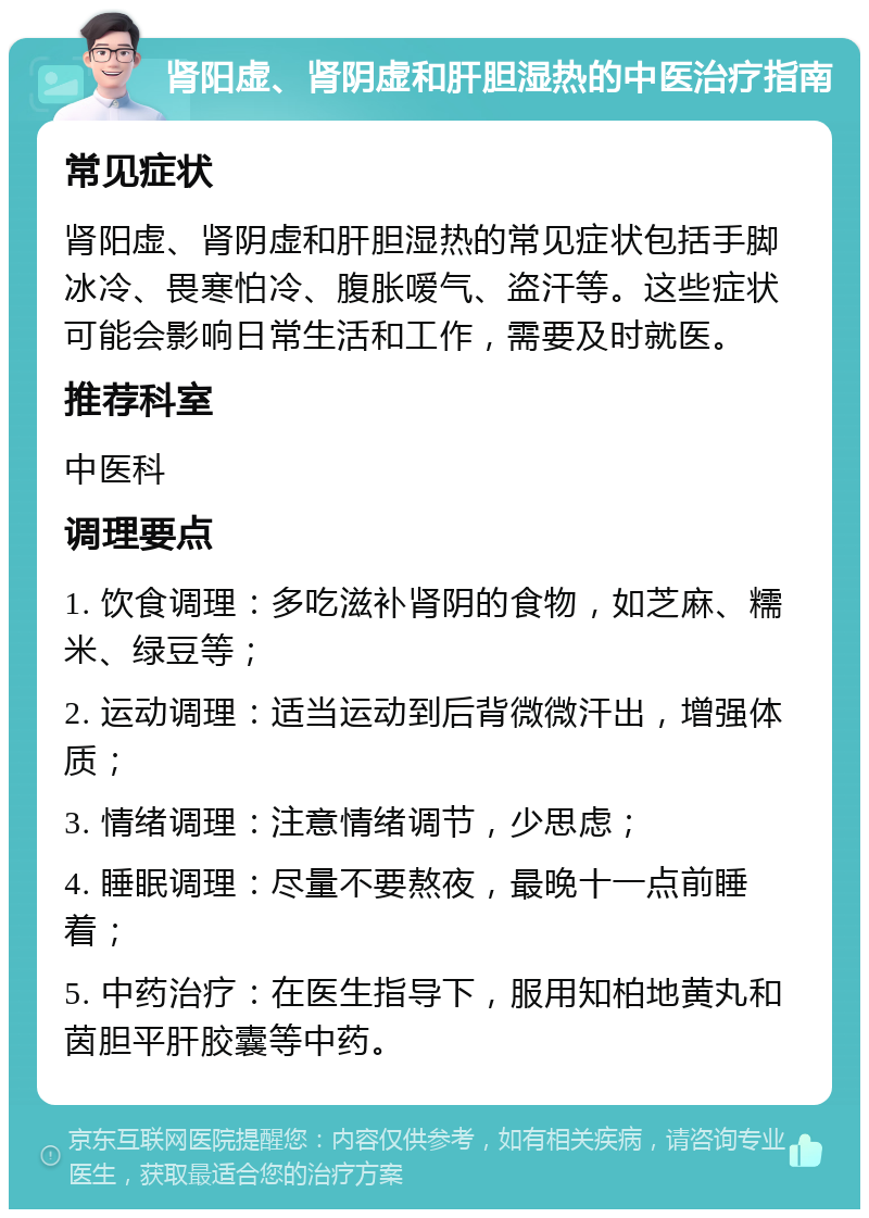 肾阳虚、肾阴虚和肝胆湿热的中医治疗指南 常见症状 肾阳虚、肾阴虚和肝胆湿热的常见症状包括手脚冰冷、畏寒怕冷、腹胀嗳气、盗汗等。这些症状可能会影响日常生活和工作，需要及时就医。 推荐科室 中医科 调理要点 1. 饮食调理：多吃滋补肾阴的食物，如芝麻、糯米、绿豆等； 2. 运动调理：适当运动到后背微微汗出，增强体质； 3. 情绪调理：注意情绪调节，少思虑； 4. 睡眠调理：尽量不要熬夜，最晚十一点前睡着； 5. 中药治疗：在医生指导下，服用知柏地黄丸和茵胆平肝胶囊等中药。