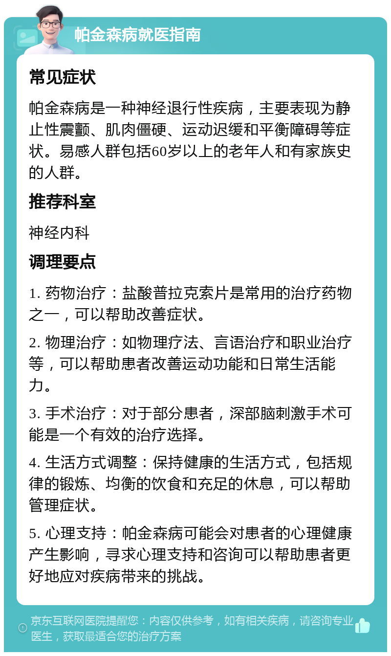 帕金森病就医指南 常见症状 帕金森病是一种神经退行性疾病，主要表现为静止性震颤、肌肉僵硬、运动迟缓和平衡障碍等症状。易感人群包括60岁以上的老年人和有家族史的人群。 推荐科室 神经内科 调理要点 1. 药物治疗：盐酸普拉克索片是常用的治疗药物之一，可以帮助改善症状。 2. 物理治疗：如物理疗法、言语治疗和职业治疗等，可以帮助患者改善运动功能和日常生活能力。 3. 手术治疗：对于部分患者，深部脑刺激手术可能是一个有效的治疗选择。 4. 生活方式调整：保持健康的生活方式，包括规律的锻炼、均衡的饮食和充足的休息，可以帮助管理症状。 5. 心理支持：帕金森病可能会对患者的心理健康产生影响，寻求心理支持和咨询可以帮助患者更好地应对疾病带来的挑战。