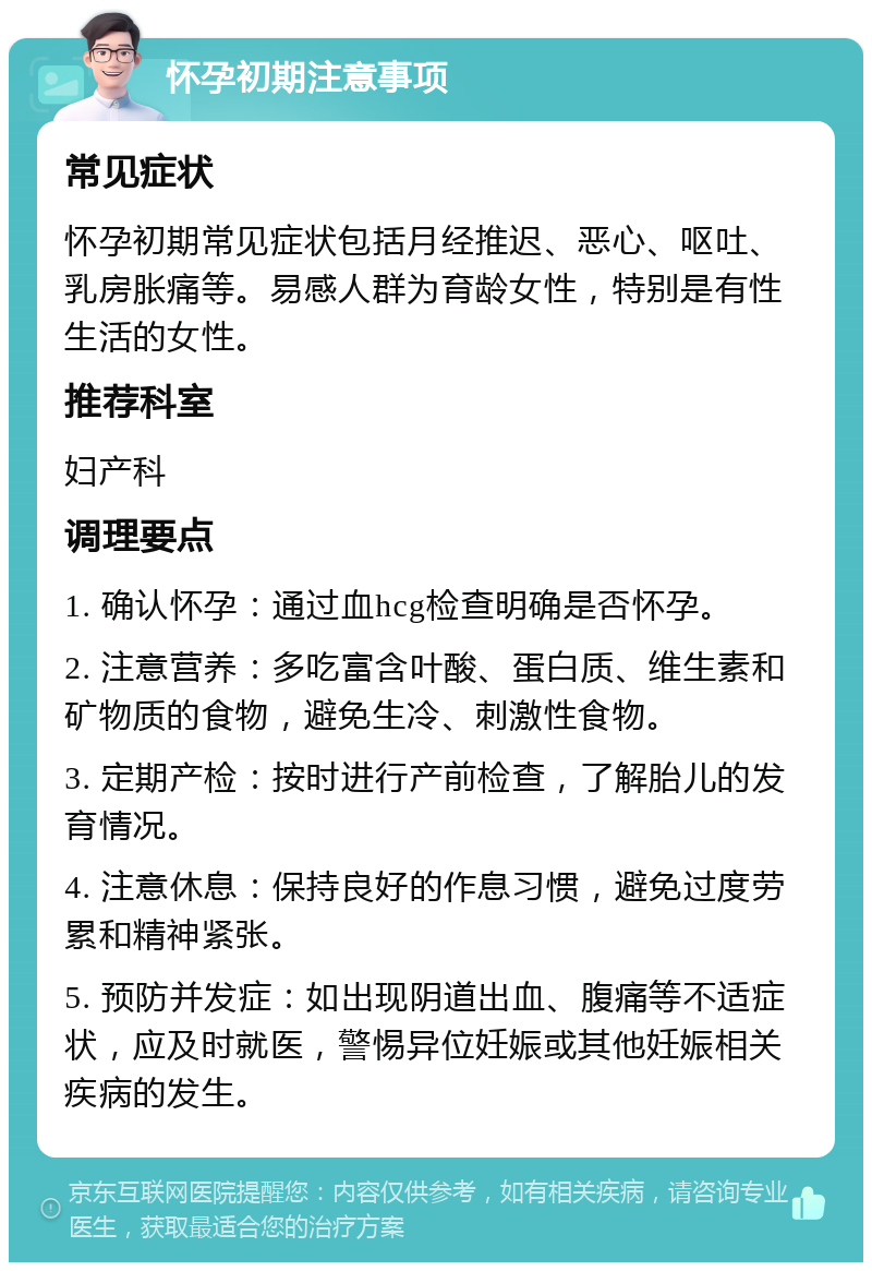 怀孕初期注意事项 常见症状 怀孕初期常见症状包括月经推迟、恶心、呕吐、乳房胀痛等。易感人群为育龄女性，特别是有性生活的女性。 推荐科室 妇产科 调理要点 1. 确认怀孕：通过血hcg检查明确是否怀孕。 2. 注意营养：多吃富含叶酸、蛋白质、维生素和矿物质的食物，避免生冷、刺激性食物。 3. 定期产检：按时进行产前检查，了解胎儿的发育情况。 4. 注意休息：保持良好的作息习惯，避免过度劳累和精神紧张。 5. 预防并发症：如出现阴道出血、腹痛等不适症状，应及时就医，警惕异位妊娠或其他妊娠相关疾病的发生。