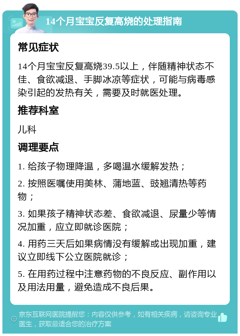 14个月宝宝反复高烧的处理指南 常见症状 14个月宝宝反复高烧39.5以上，伴随精神状态不佳、食欲减退、手脚冰凉等症状，可能与病毒感染引起的发热有关，需要及时就医处理。 推荐科室 儿科 调理要点 1. 给孩子物理降温，多喝温水缓解发热； 2. 按照医嘱使用美林、蒲地蓝、豉翘清热等药物； 3. 如果孩子精神状态差、食欲减退、尿量少等情况加重，应立即就诊医院； 4. 用药三天后如果病情没有缓解或出现加重，建议立即线下公立医院就诊； 5. 在用药过程中注意药物的不良反应、副作用以及用法用量，避免造成不良后果。